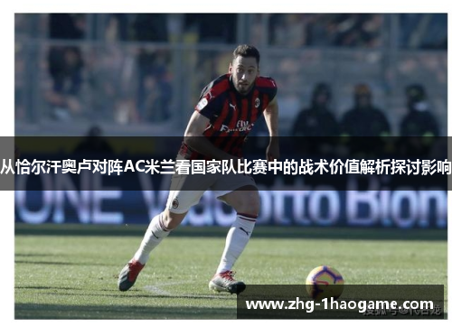 从恰尔汗奥卢对阵AC米兰看国家队比赛中的战术价值解析探讨影响