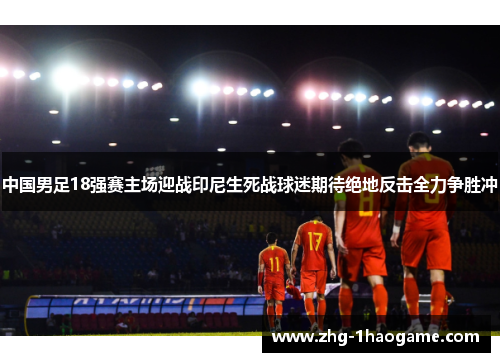 中国男足18强赛主场迎战印尼生死战球迷期待绝地反击全力争胜冲