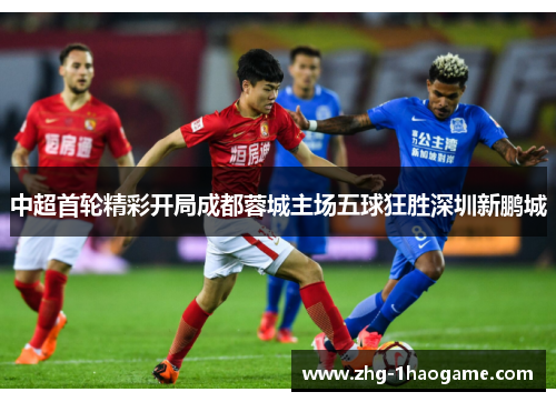 中超首轮精彩开局成都蓉城主场五球狂胜深圳新鹏城 中超首轮精彩开局成都蓉城主场五球狂胜深圳新鹏城