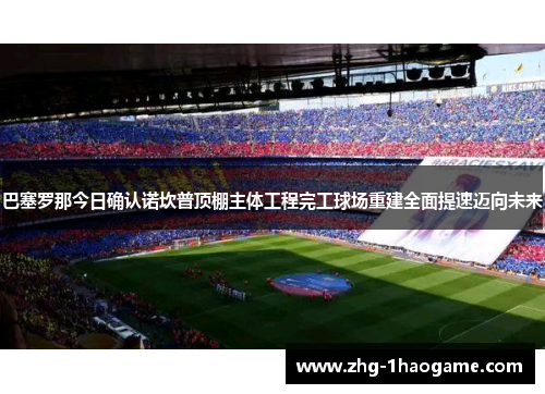 巴塞罗那今日确认诺坎普顶棚主体工程完工球场重建全面提速迈向未来